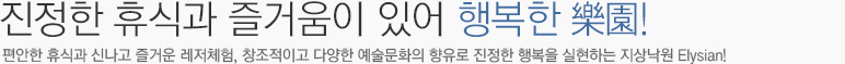 진정한 휴식과 즐거움이 있어 행복한 樂園! 편안한 휴식과 신나고 즐거운 레저체험, 창조적이고 다양한 예술문화의 향유로 진정한 행복을 실현하는 지상낙원 Elysian!