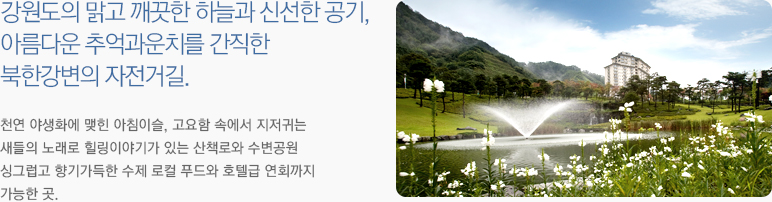 강원도의 맑고 깨끗한 하늘과 신선한 공기, 아름다운 추억과운치를 간직한 북한강변의 자전거길. 천연 야생화에 맺힌 아침이슬, 고요함 속에서 지저귀는 새들의 노래로 힐링이야기가 있는 산책로와 수변공원 싱그럽고 향기가득한 수제 로컬 푸드와 호텔급 연회까지 가능한 곳.