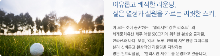 여유롭고 쾌적한 라운딩, 젊은 열정과 설원을 가르는 짜릿한 스키. 이 모든 것이 공존하는 '엘리시안 강촌 리조트'와 세계문화유산 제주 애월 500고지에 위치한 환상숲 곶자왈, 한라산과 바다, 오름, 억새, 노루..천혜의 자연환경 그대로를 살려 신비롭고 환상적인 라운딩을 자랑하는 명문 컨트리클럽, '엘리시안 제주'를 운영하고 있습니다.