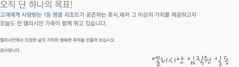 오직 단 하나의 목표!  고객에게 사랑받는 1등 명품 리조트가 공존하는 휴식,레저 그 이상의 가치를 제공하고자 오늘도 전 엘리시안 가족이 함께 뛰고 있습니다. 엘리시안에서 진정한 삶의 가치와 행복한 추억을 만들어 보십시오. 감사합니다. 엘리시안 임직원 일동