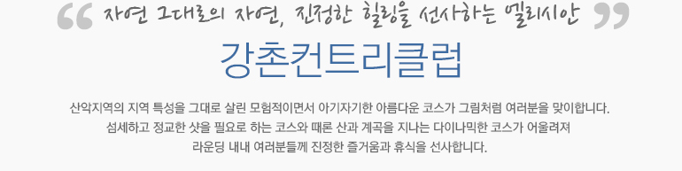 자연 그대로의 자연, 진정한 힐링을 선사하는 엘리시안 강촌컨트리클럽:산악지역의 지역 특성을 그대로 살린 모험적이면서 아기자기한 아름다운 코스가 그림처럼 여러분을 맞이합니다. 섬세하고 정교한 샷을 필요로 하는 코스와 때론 산과 계곡을 지나는 다이나믹한 코스가 어울려져 라운딩 내내 여러분들께 진정한 즐거움과 휴식을 선사합니다.
