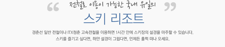 전철로 이용이 가능한 국내 유일의 스키 리조트 경춘선 일반 전철이나 ITX청춘 고속전철을 이용하면 1시간 안에 스키장의 설경을 마주할 수 있습니다. 스키를 즐기고 싶다면, 하얀 설경이 그립다면, 언제든 훌쩍 떠나 오세요.